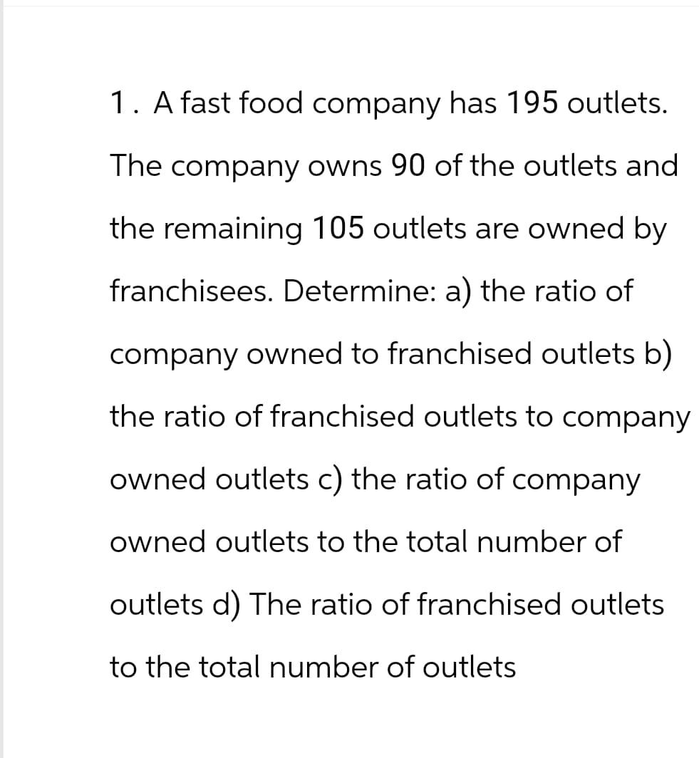 1. A fast food company has 195 outlets.
The company owns 90 of the outlets and
the remaining 105 outlets are owned by
franchisees. Determine: a) the ratio of
company owned to franchised outlets b)
the ratio of franchised outlets to company
owned outlets c) the ratio of company
owned outlets to the total number of
outlets d) The ratio of franchised outlets
to the total number of outlets