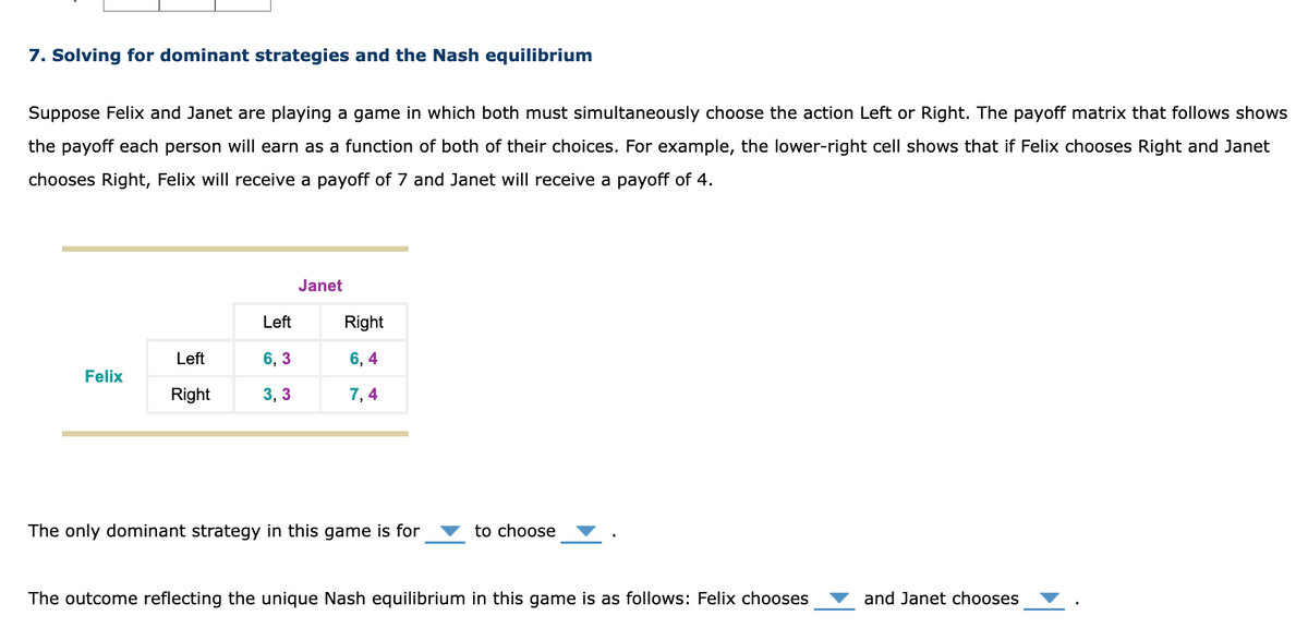 7. Solving for dominant strategies and the Nash equilibrium
Suppose Felix and Janet are playing a game in which both must simultaneously choose the action Left or Right. The payoff matrix that follows shows
the payoff each person will earn as a function of both of their choices. For example, the lower-right cell shows that if Felix chooses Right and Janet
chooses Right, Felix will receive a payoff of 7 and Janet will receive a payoff of 4.
Felix
Left
Right
Left
6,3
3,3
Janet
Right
6,4
7,4
The only dominant strategy in this game is for
to choose
The outcome reflecting the unique Nash equilibrium in this game is as follows: Felix chooses
and Janet chooses