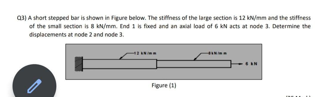 Q3) A short stepped bar is shown in Figure below. The stiffness of the large section is 12 kN/mm and the stiffness
of the small section is 8 kN/mm. End 1 is fixed and an axial load of 6 kN acts at node 3. Determine the
displacements at node 2 and node 3.
12 kN/m m
8kN /m m
6 kN
Figure (1)
