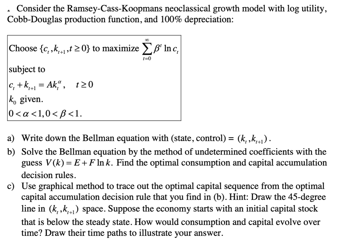 Consider the Ramsey-Cass-Koopmans neoclassical growth model with log utility,
Cobb-Douglas production function, and 100% depreciation:
Choose {c, ,k1,t > 0} to maximize EB' Inc,
't+1
t=0
subject to
C, +k,1 = Ak“ , t20
ko given.
0<a <1,0< B<1.
t+1
a) Write down the Bellman equation with (state, control) = (k, ,k,+1) .
b) Solve the Bellman equation by the method of undetermined coefficients with the
guess V(k) = E +F ln k. Find the optimal consumption and capital accumulation
decision rules.
c) Use graphical method to trace out the optimal capital sequence from the optimal
capital accumulation decision rule that you find in (b). Hint: Draw the 45-degree
line in (k, ,k,1) space. Suppose the economy starts with an initial capital stock
that is below the steady state. How would consumption and capital evolve over
time? Draw their time paths to illustrate your answer.
