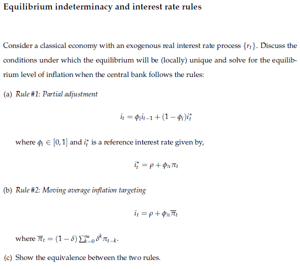 Equilibrium indeterminacy and interest rate rules
Consider a classical economy with an exogenous real interest rate process {rt}. Discuss the
conditions under which the equilibrium will be (locally) unique and solve for the equilib-
rium level of inflation when the central bank follows the rules:
(a) Rule #1: Partial adjustment
i = pit-1+ (1 – 4:)i:
where o e [0,1] and i; is a reference interest rate given by,
(b) Rule #2: Moving average inflation targeting
it = p+ Prīt
where 7 = (1– 8) Lo oK Tq-k-
(c) Show the equivalence between the two rules.
