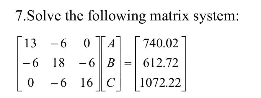 7.Solve the following matrix system:
13
- 6 0 A
740.02
-6 18 - 6
B
612.72
0 -6 16 C
1072.22