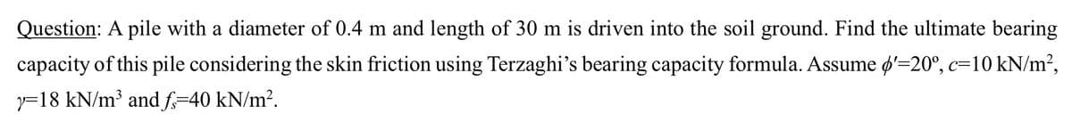 Question: A pile with a diameter of 0.4 m and length of 30 m is driven into the soil ground. Find the ultimate bearing
capacity of this pile considering the skin friction using Terzaghi's bearing capacity formula. Assume d'=20°, c=10 kN/m²,
y 18 kN/m³ and f=40 kN/m².