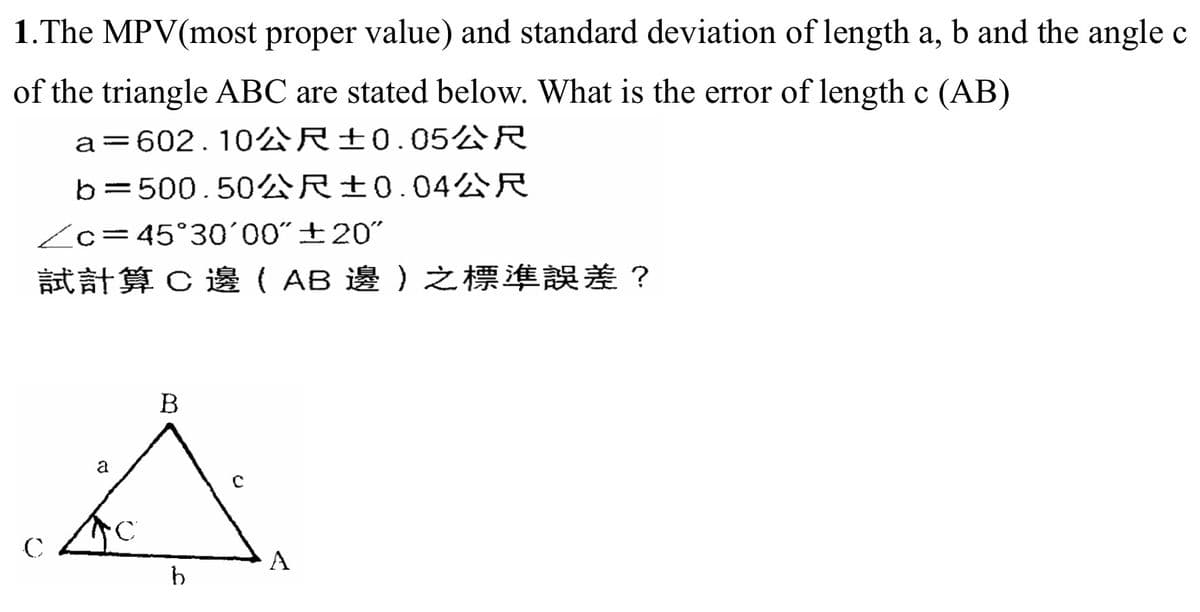 1. The MPV(most proper value) and standard deviation of length a, b and the angle c
of the triangle ABC are stated below. What is the error of length c (AB)
a 602.102 R±0.05R
b=500.504R±0.04R
Zc=45°30'00"+20"
試計算C邊( AB 邊)之標準誤差?
C
B
a
f
b
A