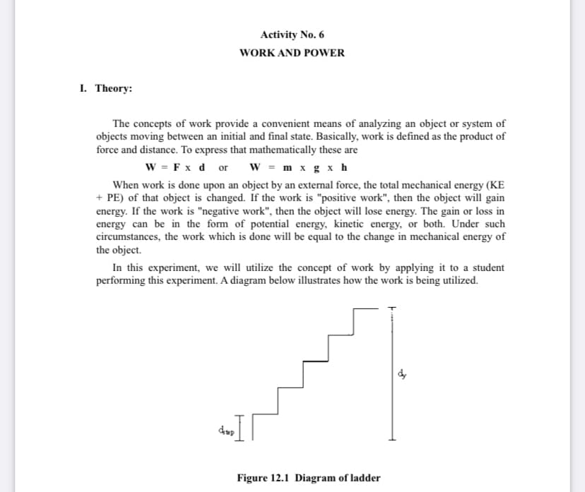 Activity No. 6
WORK AND POWER
I. Theory:
The concepts of work provide a convenient means of analyzing an object or system of
objects moving between an initial and final state. Basically, work is defined as the product of
force and distance. To express that mathematically these are
w = F x d or
w = m x g x h
When work is done upon an object by an external force, the total mechanical energy (KE
+ PE) of that object is changed. If the work is "positive work", then the object will gain
energy. If the work is "negative work", then the object will lose energy. The gain or loss in
energy can be in the form of potential energy, kinetic energy, or both. Under such
circumstances, the work which is done will be equal to the change in mechanical energy of
the object.
In this experiment, we will utilize the concept of work by applying it to a student
performing this experiment. A diagram below illustrates how the work is being utilized.
dup
Figure 12.1 Diagram of ladder
