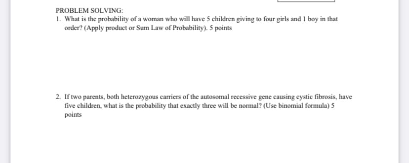 PROBLEM SOLVING:
1. What is the probability of a woman who will have 5 children giving to four girls and 1 boy in that
order? (Apply product or Sum Law of Probability). 5 points
2. If two parents, both heterozygous carriers of the autosomal recessive gene causing cystic fibrosis, have
five children, what is the probability that exactly three will be normal? (Use binomial formula) 5
points
