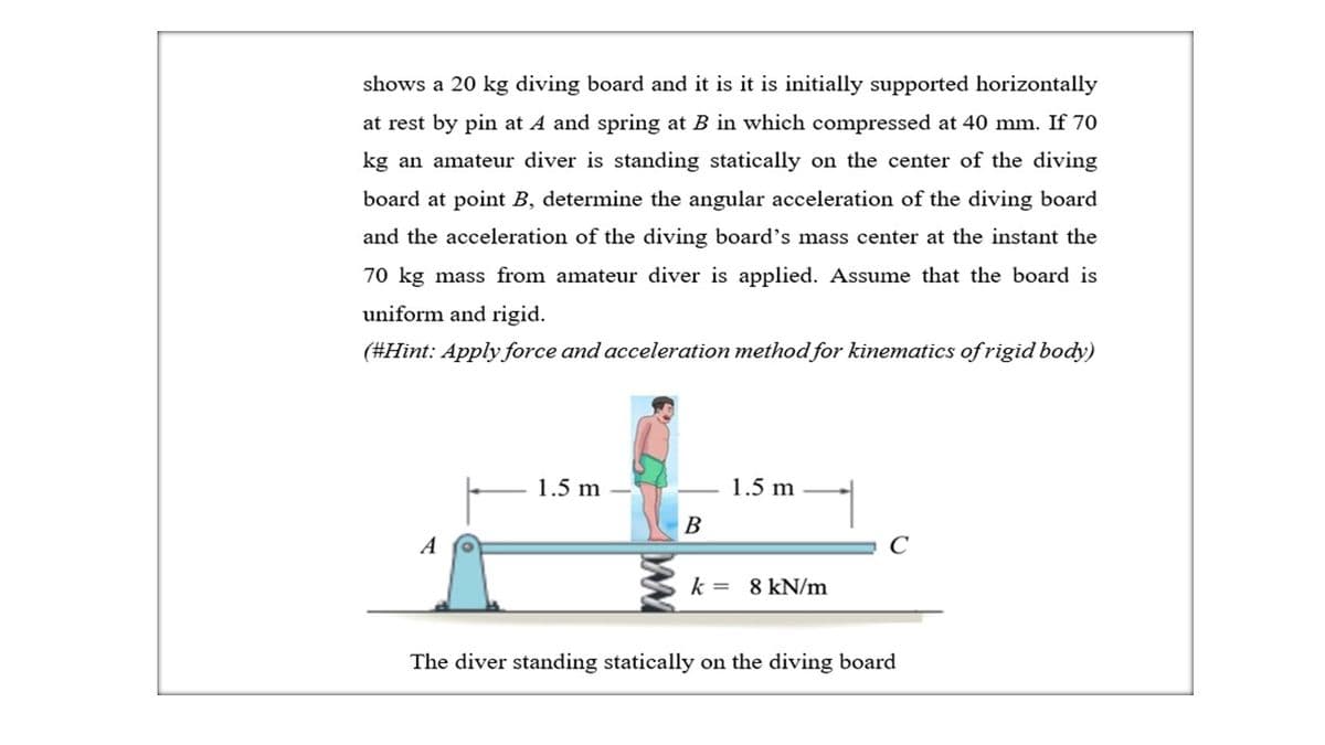 shows a 20 kg diving board and it is it is initially supported horizontally
at rest by pin at A and spring at B in which compressed at 40 mm. If 70
kg an amateur diver is standing statically on the center of the diving
board at point B, determine the angular acceleration of the diving board
and the acceleration of the diving board's mass center at the instant the
70 kg mass from amateur diver is applied. Assume that the board is
uniform and rigid.
(#Hint: Apply force and acceleration method for kinematics of rigid body)
1.5 m
1.5 m
B
A
C
k = 8 kN/m
The diver standing statically on the diving board
