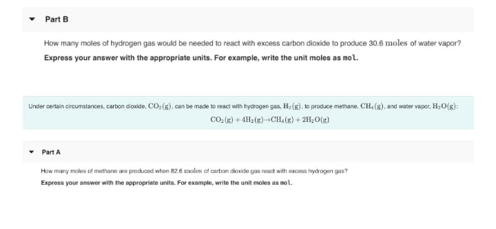 Part B
How many moles of hydrogen gas would be needed to react with excess carbon dioxide to produce 30.6 moles of water vapor?
Express your answer with the appropriate units. For example, write the unit moles as mol.
Under certain circumstances, carbon dioxide, CO:(g), can be made to react with hydrogen gas, H2 (g), to produce methane, CH, (g), and water vapor, H2O(g):
CO: (B) + 4H2 (g)¬CH, (g) + 2H, O(g)
Part A
How many moles of methane are produced when 82.6 moles of carbon dioxide gas react with excess hydrogen gas?
Express your answer with the appropriate units. For example, write the unit moles as mol.
