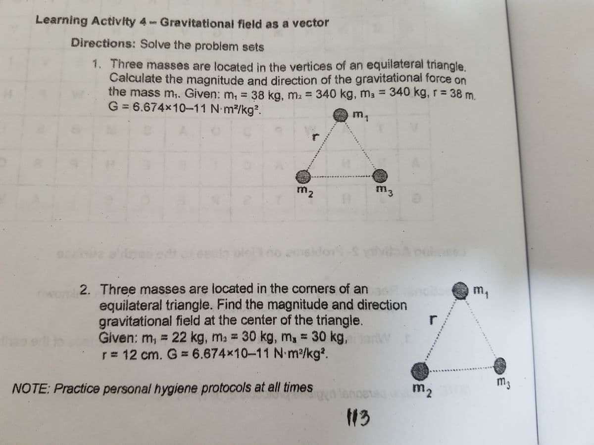 Learning Activity 4 Gravitational field as a vector
Directions: Solve the problem sets
1. Three masses are located in the vertices of an equilateral triangle.
Calculate the magnitude and direction of the gravitational force on
the mass m,. Given: m, = 38 kg, ma = 340 kg, m3 = 340 kg, r = 38 m.
G = 6.674x10-11 N m2/kg2.
m,
m2
m3
2. Three masses are located in the corners of an
equilateral triangle. Find the magnitude and direction
gravitational field at the center of the triangle
Given: m, =
r 12 cm. G 6.674x10-11 N m/kg².
m,
r
22 kg, ma = 30 kg, m, = 30 kg,
the
m3
NOTE: Practice personal hygiene protocols at all times
m2
13
