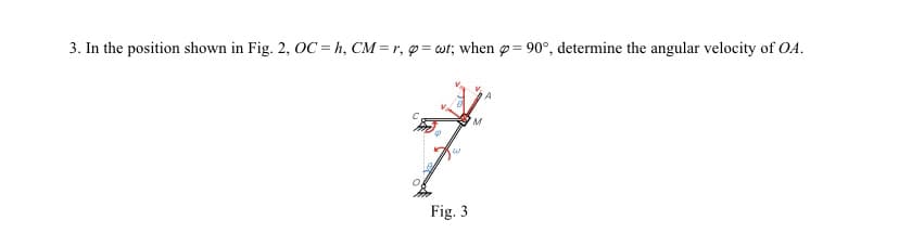 3. In the position shown in Fig. 2, OC = h, CM = r, p=wt; when = 90°, determine the angular velocity of OA.
W
Fig. 3
M