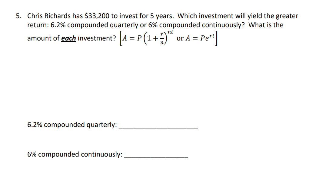 5. Chris Richards has $33,200 to invest for 5 years. Which investment will yield the greater
return: 6.2% compounded quarterly or 6% compounded continuously? What is the
nt
amount of each investment? A = P
or A = Pe"t
6.2% compounded quarterly:
6% compounded continuously:
