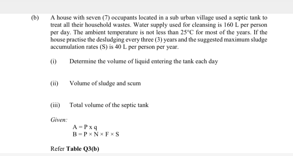 A house with seven (7) occupants located in a sub urban village used a septic tank to
treat all their household wastes. Water supply used for cleansing is 160 L per person
per day. The ambient temperature is not less than 25°C for most of the years. If the
house practise the desludging every three (3) years and the suggested maximum sludge
accumulation rates (S) is 40 L per person per year.
(b)
(i)
Determine the volume of liquid entering the tank each day
(ii)
Volume of sludge and scum
(iii)
Total volume of the septic tank
Given:
A = P x q
B = P x N x F × S
Refer Table Q3(b)
