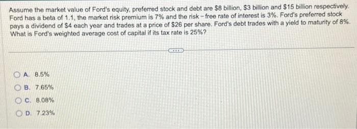 Assume the market value of Ford's equity, preferred stock and debt are $8 billion, $3 billion and $15 billion respectively.
Ford has a beta of 1.1, the market risk premium is 7% and the risk-free rate of interest is 3%. Ford's preferred stock
pays a dividend of $4 each year and trades at a price of $26 per share. Ford's debt trades with a yield to maturity of 8%.
What is Ford's weighted average cost of capital if its tax rate is 25%?
OA. 8.5%
B. 7.65%
OC. 8.08%
OD. 7.23%