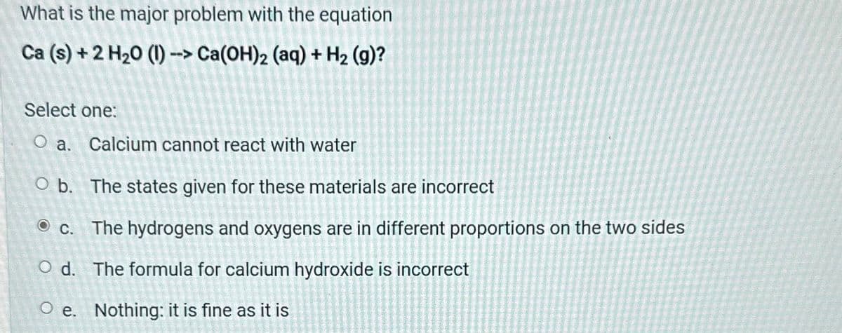 What is the major problem with the equation
Ca (s) + 2 H₂0 (1) -> Ca(OH)2 (aq) + H₂ (g)?
Select one:
O a. Calcium cannot react with water
Ob. The states given for these materials are incorrect
c. The hydrogens and oxygens are in different proportions on the two sides
O d. The formula for calcium hydroxide is incorrect
Oe. Nothing: it is fine as it is