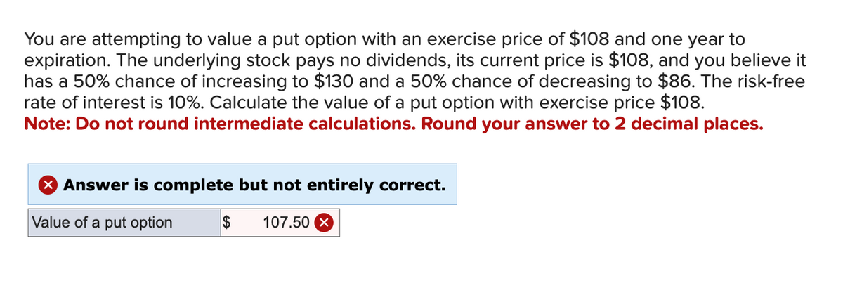 You are attempting to value a put option with an exercise price of $108 and one year to
expiration. The underlying stock pays no dividends, its current price is $108, and you believe it
has a 50% chance of increasing to $130 and a 50% chance of decreasing to $86. The risk-free
rate of interest is 10%. Calculate the value of a put option with exercise price $108.
Note: Do not round intermediate calculations. Round your answer to 2 decimal places.
X Answer is complete but not entirely correct.
Value of a put option
$ 107.50