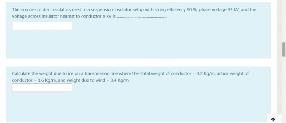 The number of disc insulators used in a suspension insulator setup with string efficiency 90 %, phase voltage 33 kV, and the
voltage across insulator nearest to conductor 9 kV is .
Calculate the weight due to ice on a transmission line where the Total weight of conductor = 3.2 Kg/m, actual weight of
conductor = 1.6 Kg/m, and weight due to wind = 0.4 Kg/m.
