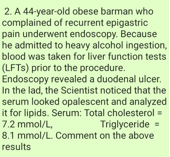 2. A 44-year-old obese barman who
complained of recurrent epigastric
pain underwent endoscopy. Because
he admitted to heavy alcohol ingestion,
blood was taken for liver function tests
(LFTS) prior to the procedure.
Endoscopy revealed a duodenal ulcer.
In the lad, the Scientist noticed that the
serum looked opalescent and analyzed
it for lipids. Serum: Total cholesterol
7.2 mmol/L,
%3D
Triglyceride =
%3D
8.1 mmol/L. Comment on the above
results
