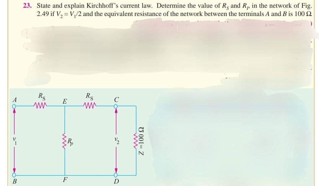 A
B
23. State and explain Kirchhoff's current law. Determine the value of R, and R₁, in the network of Fig.
2.49 if V₂ = V₁/2 and the equivalent resistance of the network between the terminals A and B is 100
Rs
E
F
Rs
D
ww
Z = 100 22
MIRK
