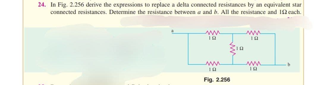 24. In Fig. 2.256 derive the expressions to replace a delta connected resistances by an equivalent star
connected resistances. Determine the resistance between a and b. All the resistance and 192 each.
192
www
192
Fig. 2.256
12
ww
ΤΩ
ww
ΤΩ
b