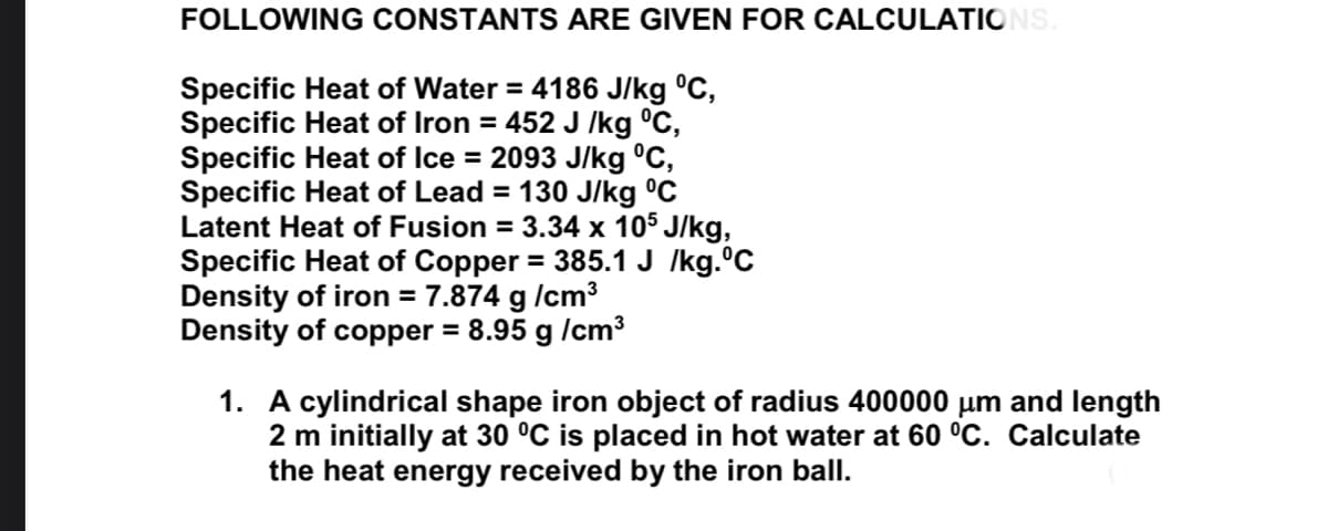 FOLLOWING CONSTANTS ARE GIVEN FOR CALCULATIONS
Specific Heat of Water = 4186 J/kg °C,
Specific Heat of Iron = 452 J /kg °C,
Specific Heat of Ice = 2093 J/kg °C,
Specific Heat of Lead = 130 J/kg °C
Latent Heat of Fusion = 3.34 x 105 J/kg,
Specific Heat of Copper = 385.1 J /kg.°C
Density of iron = 7.874 g /cm3
Density of copper = 8.95 g /cm3
1. A cylindrical shape iron object of radius 400000 µm and length
2 m initially at 30 °C is placed in hot water at 60 °C. Calculate
the heat energy received by the iron ball.
