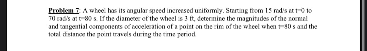 Problem 7: A wheel has its angular speed increased uniformly. Starting from 15 rad/s at t=0 to
70 rad/s at t=80 s. If the diameter of the wheel is 3 ft, determine the magnitudes of the normal
and tangential components of acceleration of a point on the rim of the wheel when t=80 s and the
total distance the point travels during the time period.
