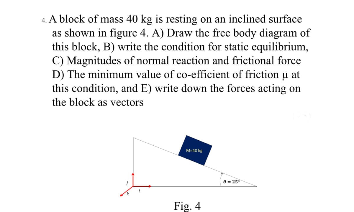 4. A block of mass 40 kg is resting on an inclined surface
as shown in figure 4. A) Draw the free body diagram of
this block, B) write the condition for static equilibrium,
C) Magnitudes of normal reaction and frictional force
D) The minimum value of co-efficient of friction
this condition, and E) write down the forces acting on
the block as vectors
at
M=40 kg
e = 25°
i
Fig. 4
