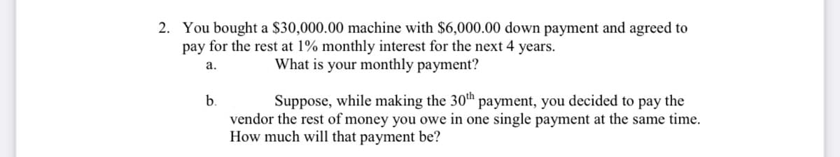 2. You bought a $30,000.00 machine with $6,000.00 down payment and agreed to
pay for the rest at 1% monthly interest for the next 4 years.
а.
What is your monthly payment?
Suppose, while making the 30th payment, you decided to pay the
vendor the rest of money you owe in one single payment at the same time.
How much will that payment be?
b.
