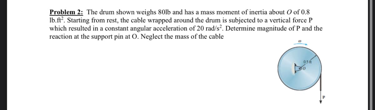 Problem 2: The drum shown weighs 80lb and has a mass moment of inertia about O of 0.8
lb.ft?. Starting from rest, the cable wrapped around the drum is subjected to a vertical force P
which resulted in a constant angular acceleration of 20 rad/s². Determine magnitude of P and the
reaction at the support pin at O. Neglect the mass of the cable
0.5 fi
