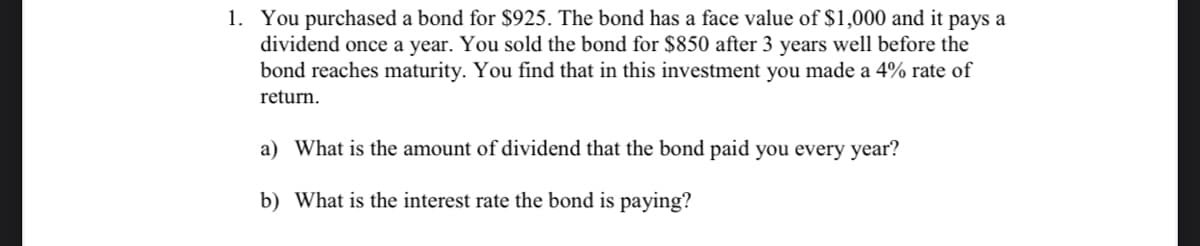 1. You purchased a bond for $925. The bond has a face value of $1,000 and it pays a
dividend once a year. You sold the bond for $850 after 3 years well before the
bond reaches maturity. You find that in this investment you made a 4% rate of
return.
a) What is the amount of dividend that the bond paid you every year?
b) What is the interest rate the bond is paying?
