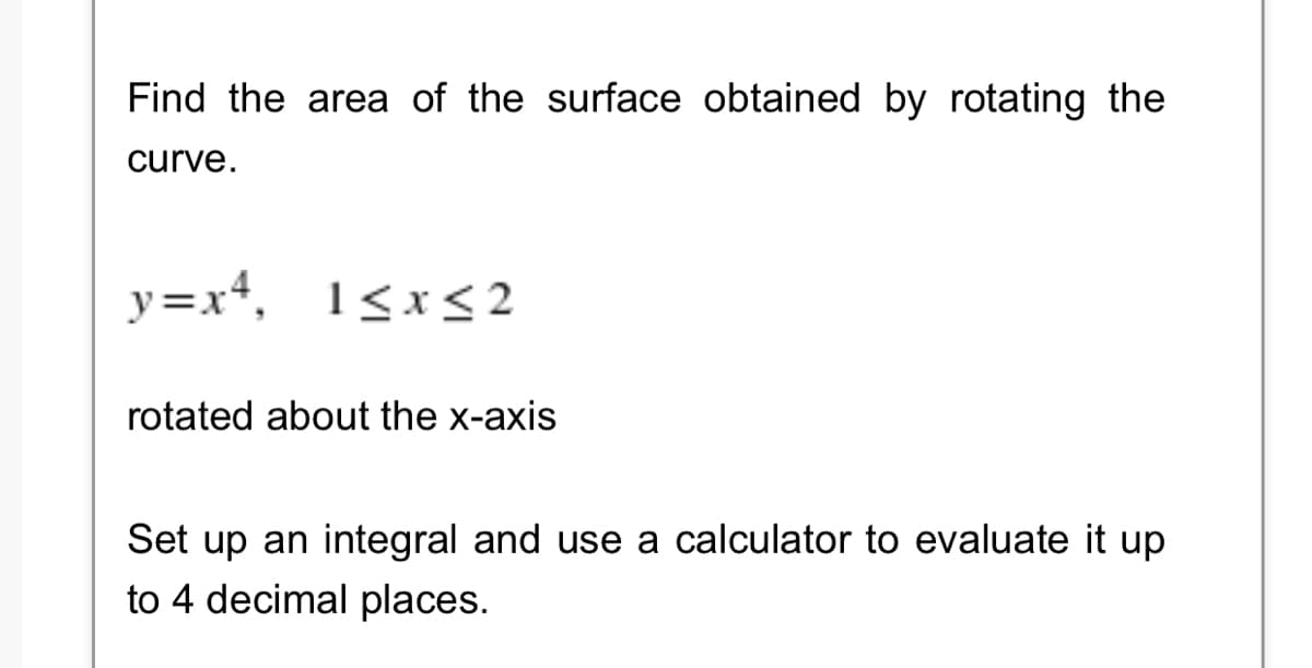 Find the area of the surface obtained by rotating the
curve.
y=x+, 1<x< 2
rotated about the x-axis
Set up an integral and use a calculator to evaluate it up
to 4 decimal places.
