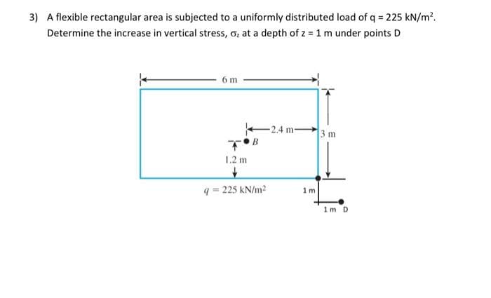 3) A flexible rectangular area is subjected to a uniformly distributed load of q = 225 kN/m?.
Determine the increase in vertical stress, o, at a depth of z = 1 m under points D
6 m
-2.4 m-
3 m
1.2 m
q = 225 kN/m2
1 m
1m D
