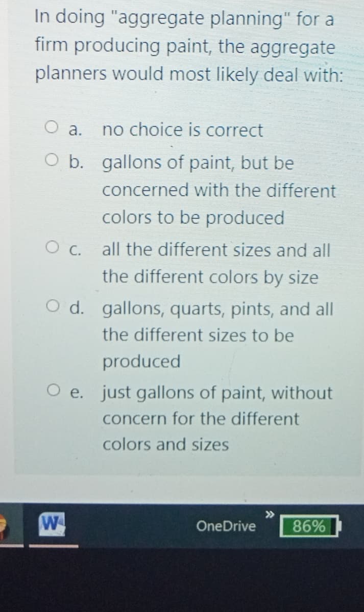 In doing "aggregate planning" for a
firm producing paint, the aggregate
planners would most likely deal with:
а.
no choice is correct
O b. gallons of paint, but be
concerned with the different
colors to be produced
c.
all the different sizes and all
the different colors by size
O d. gallons, quarts, pints, and all
the different sizes to be
produced
e. just gallons of paint, without
concern for the different
colors and sizes
>>
W
OneDrive
86%
