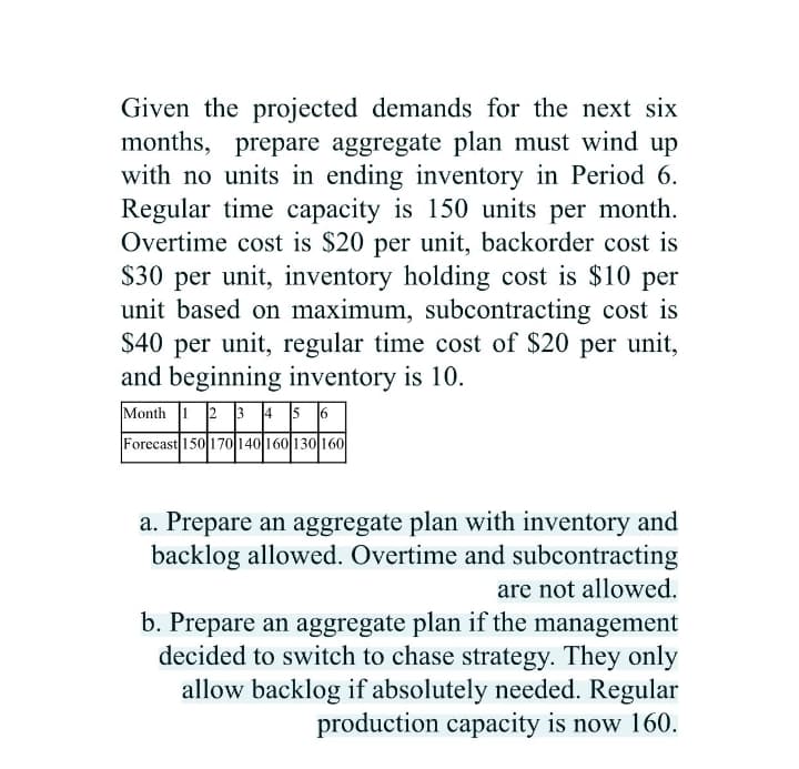 Given the projected demands for the next six
months, prepare aggregate plan must wind up
with no units in ending inventory in Period 6.
Regular time capacity is 150 units per month.
Overtime cost is $20 per unit, backorder cost is
$30 per unit, inventory holding cost is $10 per
unit based on maximum, subcontracting cost is
$40 per unit, regular time cost of $20 per unit,
and beginning inventory is 10.
Month 1 2 3 45 6
Forecast 150 170 140 160 130 160
a. Prepare an aggregate plan with inventory and
backlog allowed. Overtime and subcontracting
are not allowed.
b. Prepare an aggregate plan if the management
decided to switch to chase strategy. They only
allow backlog if absolutely needed. Regular
production capacity is now 160.
