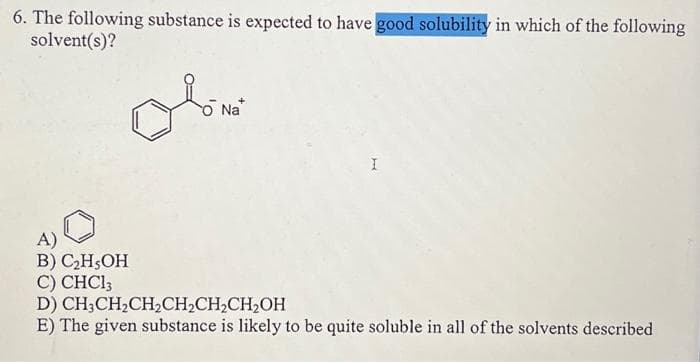 6. The following substance is expected to have good solubility in which of the following
solvent(s)?
Olomo
Na*
A)
B) C₂H5OH
C) CHCl3
D)
CH₂CH₂CH₂CH₂CH₂CH₂OH
E) The given substance is likely to be quite soluble in all of the solvents described