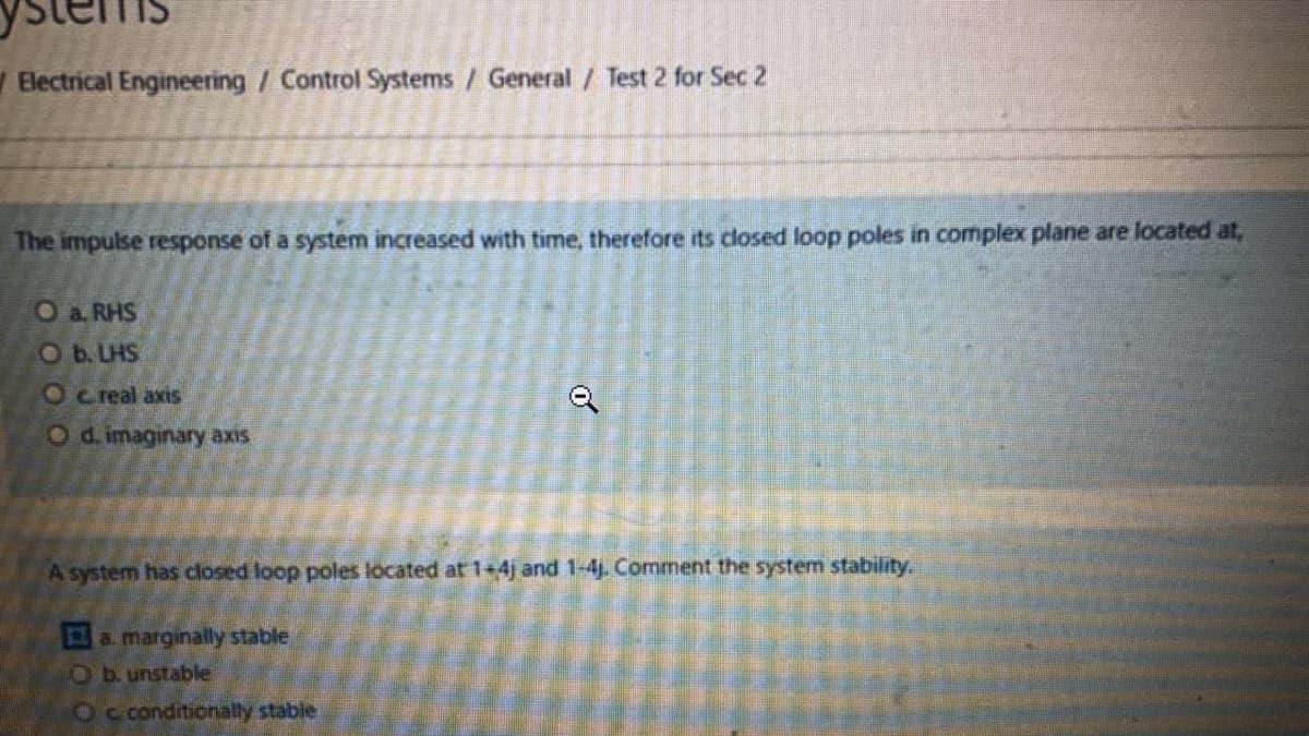 Electrical Engineering / Control Systems / General / Test 2 for Sec 2
The impulse response of a system increased with time, therefore its closed loop poles in complex plane are located at,
O a. RHS
Ob. LHS
O c real axis
Od imaginary axis
A system has closed loop poles located at 1+4j and 1-4j. Comment the system stability.
amarginally stable
O b. unstable
Oc conditionally stable
of
