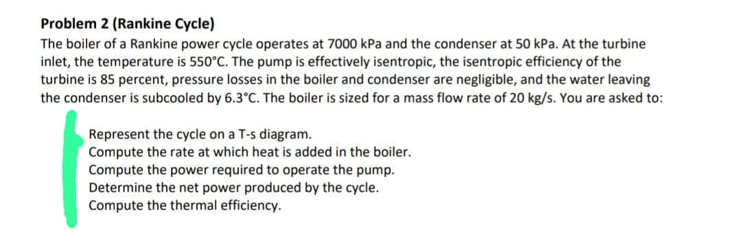Problem 2 (Rankine Cycle)
The boiler of a Rankine power cycle operates at 7000 kPa and the condenser at 50 kPa. At the turbine
inlet, the temperature is 550°C. The pump is effectively isentropic, the isentropic efficiency of the
turbine is 85 percent, pressure losses in the boiler and condenser are negligible, and the water leaving
the condenser is subcooled by 6.3°C. The boiler is sized for a mass flow rate of 20 kg/s. You are asked to:
Represent the cycle on a T-s diagram.
Compute the rate at which heat is added in the boiler.
Compute the power required to operate the pump.
Determine the net power produced by the cycle.
Compute the thermal efficiency.
