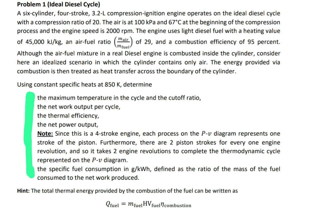 Problem 1 (Ideal Diesel Cycle)
A six-cylinder, four-stroke, 3.2-L compression-ignition engine operates on the ideal diesel cycle
with a compression ratio of 20. The air is at 100 kPa and 67°C at the beginning of the compression
process and the engine speed is 2000 rpm. The engine uses light diesel fuel with a heating value
of 45,000 kJ/kg, an air-fuel ratio
of 29, and a combustion efficiency of 95 percent.
Although the air-fuel mixture in a real Diesel engine is combusted inside the cylinder, consider
here an idealized scenario in which the cylinder contains only air. The energy provided via
combustion is then treated as heat transfer across the boundary of the cylinder.
mair
mfuel
Using constant specific heats at 850 K, determine
the maximum temperature in the cycle and the cutoff ratio,
the net work output per cycle,
the thermal efficiency,
the net power output,
Note: Since this is a 4-stroke engine, each process on the P-v diagram represents one
stroke of the piston. Furthermore, there are 2 piston strokes for every one engine
revolution, and so it takes 2 engine revolutions to complete the thermodynamic cycle
represented on the P-v diagram.
the specific fuel consumption in g/kWh, defined as the ratio of the mass of the fuel
consumed to the net work produced.
Hint: The total thermal energy provided by the combustion of the fuel can be written as
= mfuel HVf fuel combustion
Qfuel