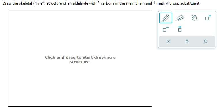 Draw the skeletal ("line") structure of an aldehyde with 3 carbons in the main chain and 1 methyl group substituent.
Click and drag to start drawing a
structure.
X
:0
Ć