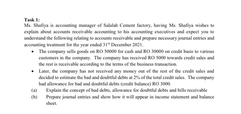 Task 1:
Ms. Shafiya is accounting manager of Salalah Cement factory, having Ms. Shafiya wishes to
explain about accounts receivable accounting to his accounting executives and expect you to
understand the following relating to accounts receivable and prepare necessary journal entries and
accounting treatment for the year ended 31* December 2021.
• The company sells goods on RO 50000 for cash and RO 30000 on credit basis to various
customers in the company. The company has received RO 5000 towards credit sales and
the rest is receivable according to the terms of the business transaction.
Later, the company has not received any money out of the rest of the credit sales and
decided to estimate the bad and doubtful debts at 2% of the total credit sales. The company
had allowance for bad and doubtful debts (credit balance) RO 3000.
(a)
Explain the concept of bad debts, allowance for doubtful debts and bills receivable
Prepare journal entries and show how it will appear in income statement and balance
(b)
sheet.

