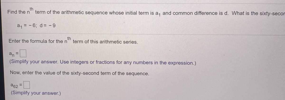 Find the n
th
term of the arithmetic sequence whose initial term is a, and common difference is d. What is the sixty-secor
a, = - 6; d= - 9
Enter the formula for then
th
term of this arithmetic series.
an =U
(Simplify your answer. Use integers or fractions for any numbers in the expression.)
Now, enter the value of the sixty-second term of the sequence.
a62 =L
(Simplify your answer.)
