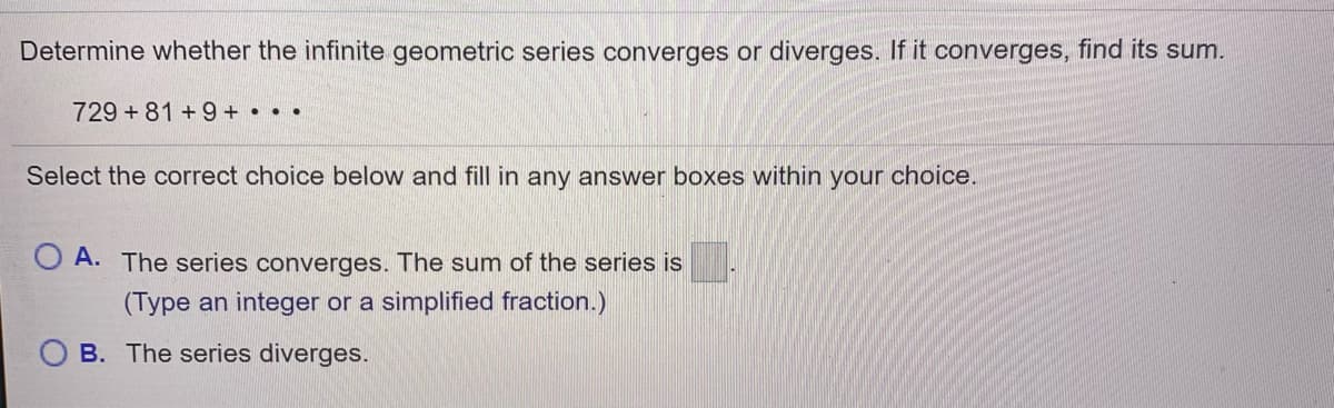 Determine whether the infinite geometric series converges or diverges. If it converges, find its sum.
729 +81 +9 + • • •
Select the correct choice below and fill in any answer boxes within your choice.
A. The series converges. The sum of the series is
(Type an integer or a simplified fraction.)
B. The series diverges.
