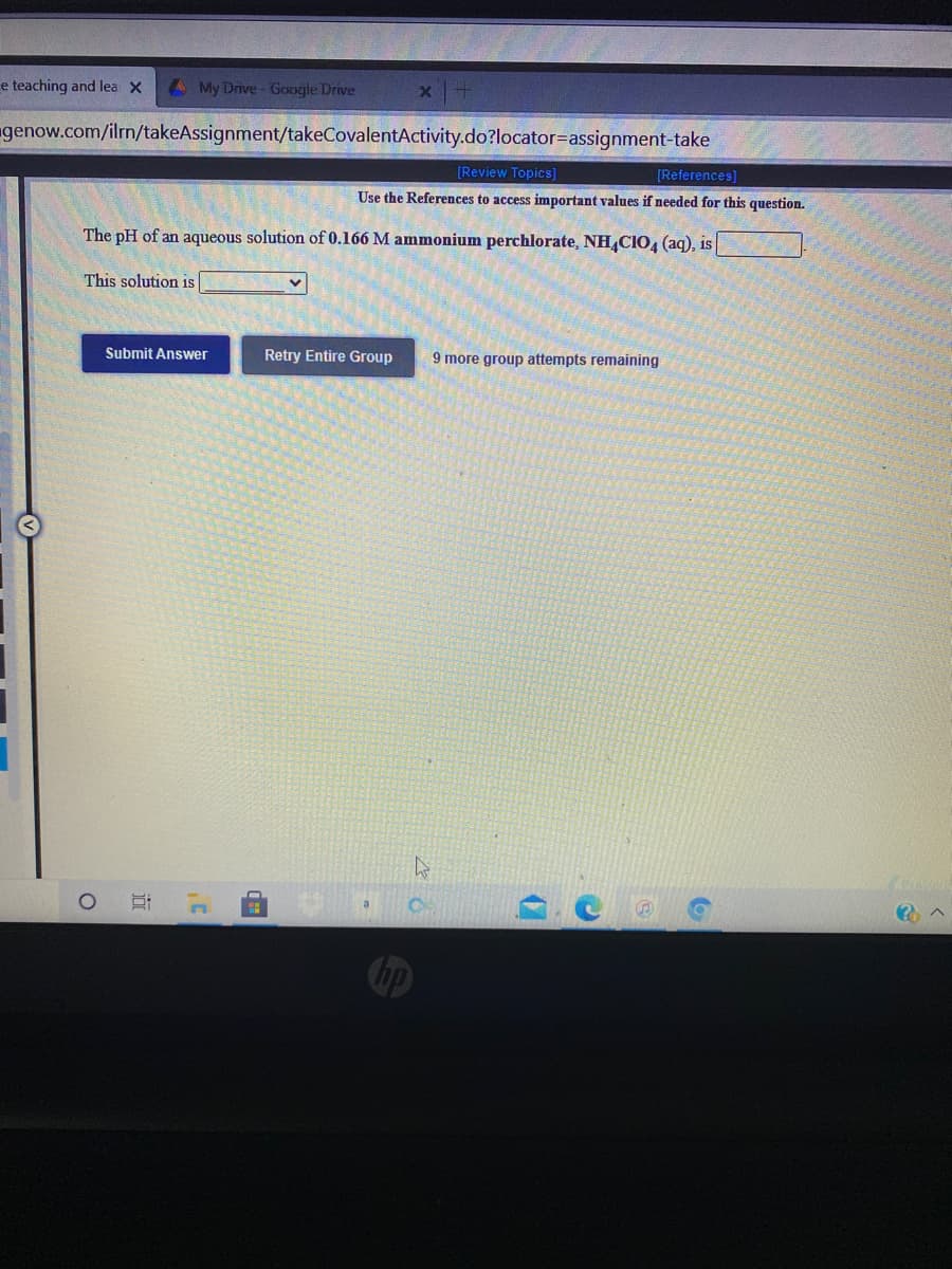e teaching and lea X
4My Drive- Google Drive
genow.com/ilrn/takeAssignment/takeCovalentActivity.do?locator=Dassignment-take
[Review Topics]
[References)
Use the References to access important values if needed for this question.
The pH of an aqueous solution of 0.166 M ammonium perchlorate, NH,CIO4 (aq), is
This solution is
Submit Answer
Retry Entire Group
9 more group attempts remaining
近
