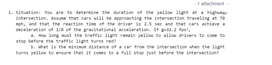 - 1 attachment
1. Situation: You are to determine the duration of the yellow light at a highway
intersection. Assume that cars will be approaching the intersection traveling at 70
mph, and that the reaction time of the driver is 2.5 sec and that cars achieve a
deceleration of 1/8 of the gravitational acceleration. If g=32.2 fps?,
a. How long must the traffic light remain yellow to allow drivers to come to
stop before the traffic light turns red?
b. What is the minimum distance of a car from the intersection when the light
turns yellow to ensure that it comes to a full stop just before the intersection?
