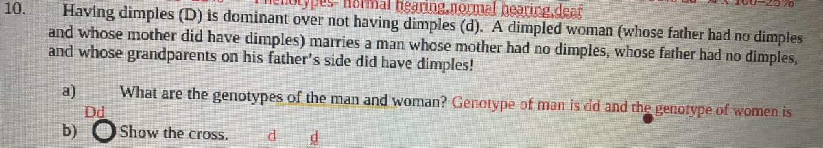 Hormal hearing.nomal hearing.deaf
Having dimples (D) is dominant over not having dimples (d). A dimpled woman (whose father had no dimples
and whose mother did have dimples) marries a man whose mother had no dimples, whose father had no dimples,
and whose grandparents on his father's side did have dimples!
10.
What are the genotypes of the man and woman? Genotype of man is dd and the genotype of women is
Dd
b) OShow the cross.
a)
