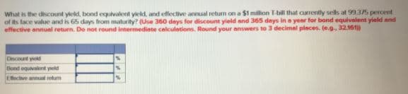 What is the discount yleld, bond equivalent yield, and effective annual retum on a $1 million T-bill that currently sells at 99.375 percent
of ts lace value and is 65 days from maturity? (Use 360 deys for discount yield and 365 days in a yenr for bond equivalent yield and
effective annunl return. De not round intermedinte calculetions. Round your answers to 3 decimal places. (e.g., 32.161)
Dscount ykd
Elond equivalont yld
Efictive annual retum
