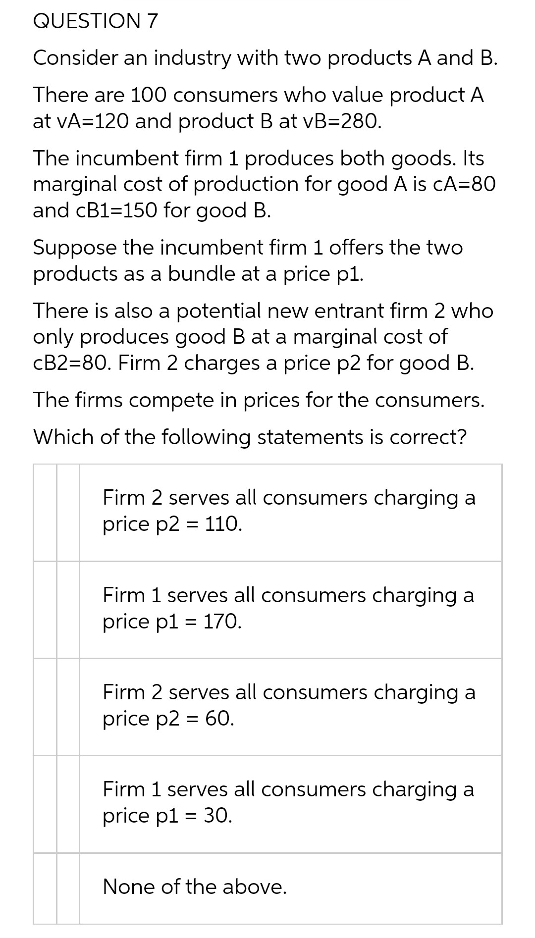 QUESTION 7
Consider an industry with two products A and B.
There are 100 consumers who value product A
at vA=120 and product B at vB=280.
The incumbent firm 1 produces both goods. Its
marginal cost of production for good A is cA=80
and CB1=150 for good B.
Suppose the incumbent firm 1 offers the two
products as a bundle at a price p1.
There is also a potential new entrant firm 2 who
only produces good B at a marginal cost of
cB2=80. Firm 2 charges a price p2 for good B.
The firms compete in prices for the consumers.
Which of the following statements is correct?
Firm 2 serves all consumers charging a
price p2 = 110.
Firm 1 serves all consumers charging a
price p1 = 170.
Firm 2 serves all consumers charging a
price p2 = 60.
Firm 1 serves all consumers charging a
price p1 = 30.
None of the above.