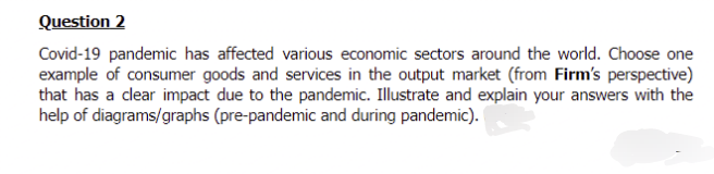 Question 2
Covid-19 pandemic has affected various economic sectors around the world. Choose one
example of consumer goods and services in the output market (from Firm's perspective)
that has a clear impact due to the pandemic. Illustrate and explain your answers with the
help of diagrams/graphs (pre-pandemic and during pandemic).