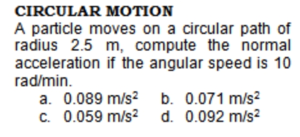 CIRCULAR MOTION
A particle moves on a circular path of
radius 2.5 m, compute the normal
acceleration if the angular speed is 10
rad/min.
a. 0.089 m/s? b. 0.071 m/s?
C. 0.059 m/s2
d. 0.092 m/s?
