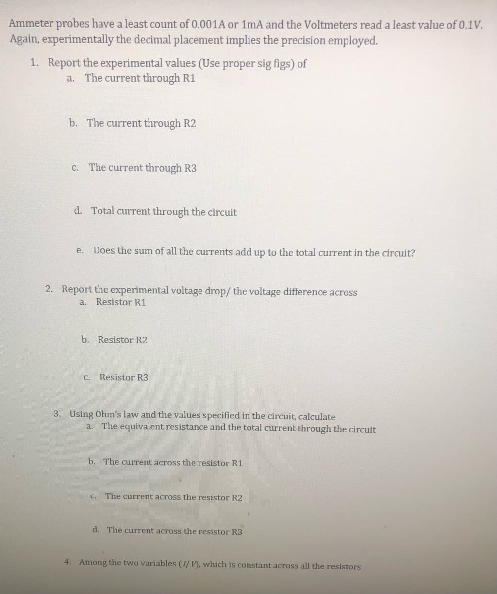 Ammeter probes have a least count of 0.001A or 1mA and the Voltmeters read a least value of 0.1V.
Again, experimentally the decimal placement implies the precision employed.
1. Report the experimental values (Use proper sig figs) of
a. The current through R1
b. The current through R2
C. The current through R3
d. Total current through the circuit
e. Does the sum of all the currents add up to the total current in the circuit?
2. Report the experimental voltage drop/ the voltage difference across
a. Resistor R1
b. Resistor R2
C.
Resistor R3
3. Using Ohm's law and the values specified in the circuit, calculate
The equivalent resistance and the total current through the circuit
a.
b. The current across the resistor R1
C. The current across the resistor R2
d. The current across the resistor R3
4. Among the two variables (I/ V), which is constant across all the resistors
