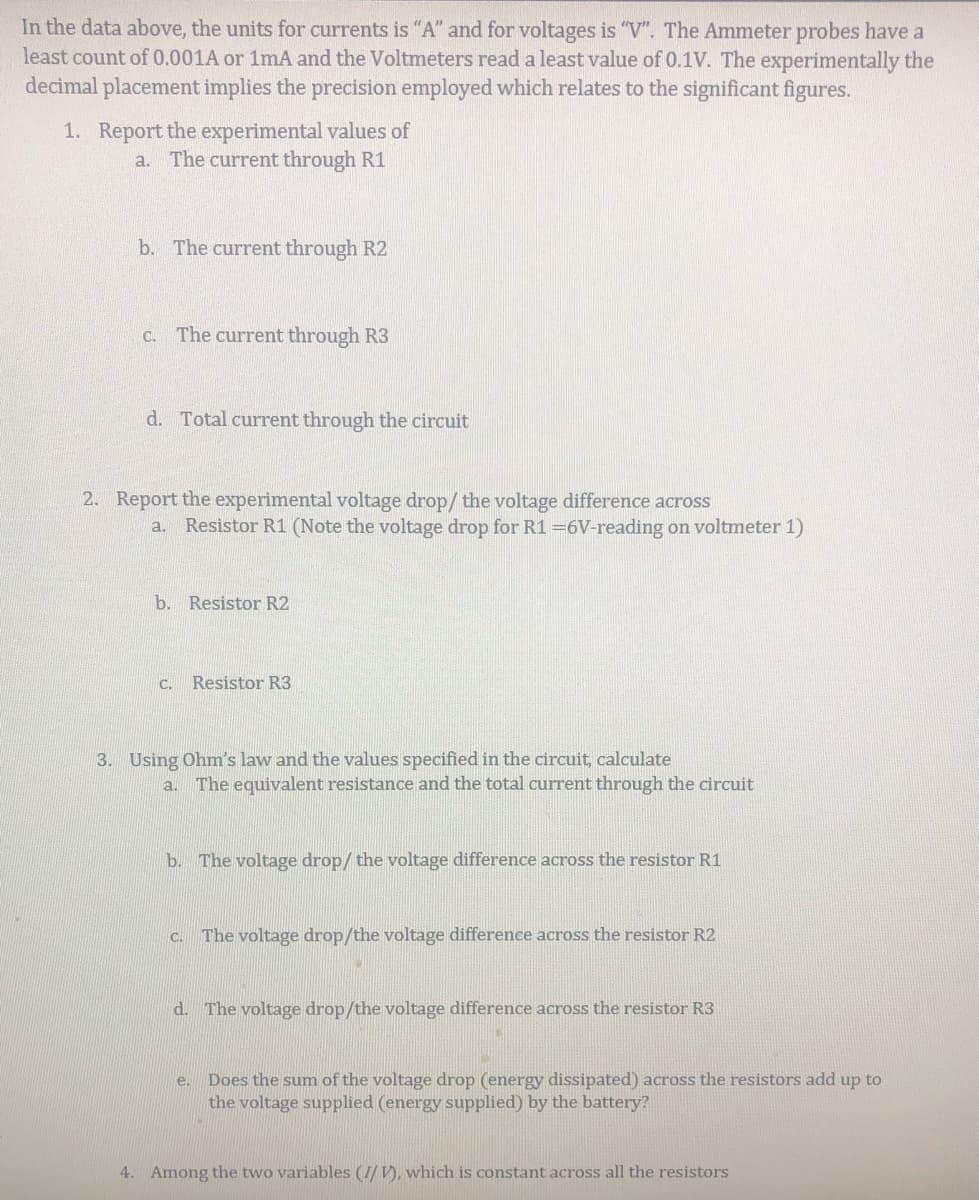 In the data above, the units for currents is "A" and for voltages is "V". The Ammeter probes have a
least count of 0.001A or 1mA and the Voltmeters read a least value of 0.1V. The experimentally the
decimal placement implies the precision employed which relates to the significant figures.
1. Report the experimental values of
a. The current through R1
b. The current through R2
C. The current through R3
d. Total current through the circuit
2. Report the experimental voltage drop/ the voltage difference across
Resistor R1 (Note the voltage drop for R1 =6V-reading on voltmeter 1)
a.
b. Resistor R2
C.
Resistor R3
3. Using Ohm's law and the values specified in the circuit, calculate
a. The equivalent resistance and the total current through the circuit
b. The voltage drop/ the voltage difference across the resistor R1
The voltage drop/the voltage difference across the resistor R2
d. The voltage drop/the voltage difference across the resistor R3
Does the sum of the voltage drop (energy dissipated) across the resistors add up to
the voltage supplied (energy supplied) by the battery?
e.
4. Among the two variables (I/ V), which is constant across all the resistors
